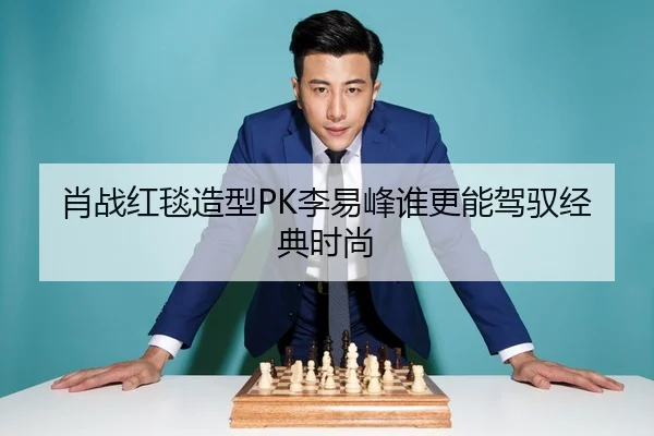肖战红毯造型PK李易峰谁更能驾驭经典时尚