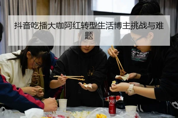 抖音吃播大咖阿红转型生活博主挑战与难题